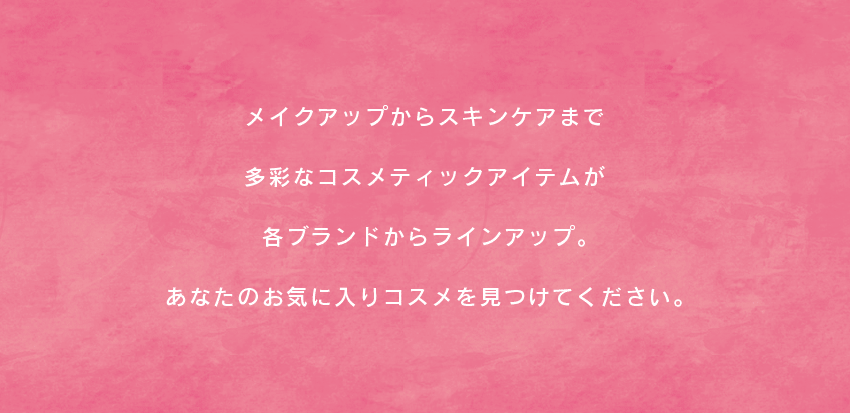 メイクアップからスキンケアまで多彩なコスメテックアイテムが各ブランドからラインアップ。あなたのお気に入りコスメを見つけてください。