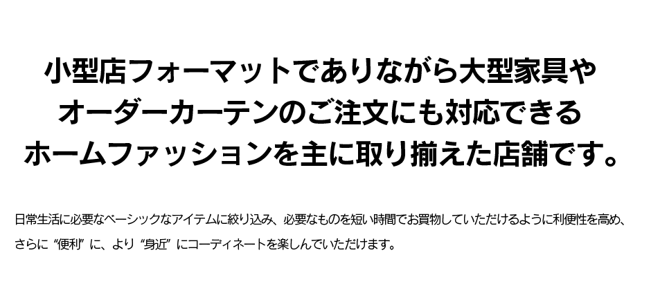 小型店フォーマットでありながら大型家具やオーダーカーテンのご注文にも対応できるホームファッションを主に取り揃えた店舗です。