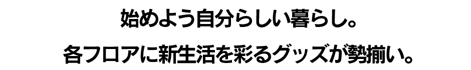 始めよう自分らしい暮らし。各フロアに新生活を彩るグッズが勢揃い