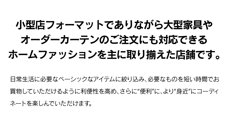 小型店フォーマットでありながら大型家具やオーダーカーテンのご注文にも対応できるホームファッションを主に取り揃えた店舗です。