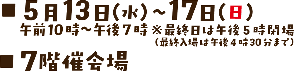 5月13日（水）～17日（日）午前10時～午後7時※最終日は午後5時閉場（最終入場は午後4時30分まで） 7階催会場